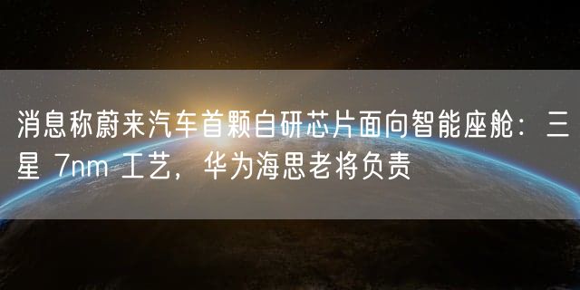 消息称蔚来汽车首颗自研芯片面向智能座舱：三星 7nm 工艺，华为海思老将负责