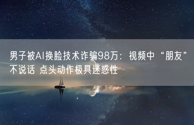 男子被AI换脸技术诈骗98万：视频中“朋友”不说话 点头动作极具迷惑性