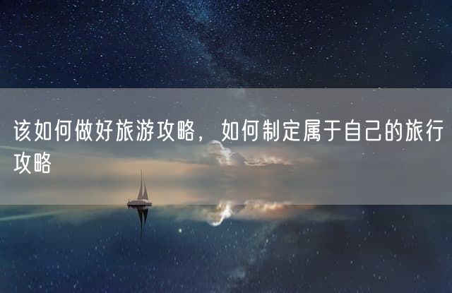 该如何做好旅游攻略，如何制定属于自己的旅行攻略