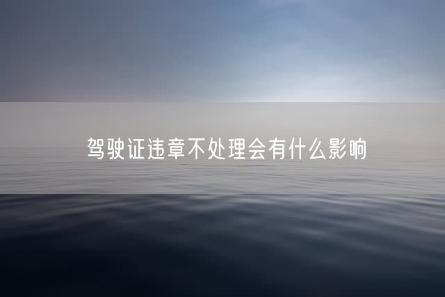 驾驶证违章不处理会有什么影响