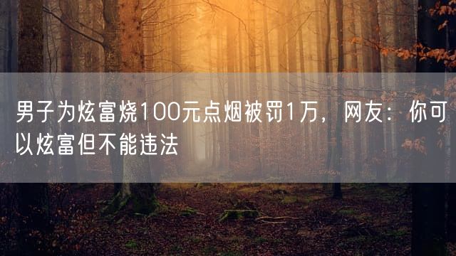 男子为炫富烧100元点烟被罚1万，网友：你可以炫富但不能违法