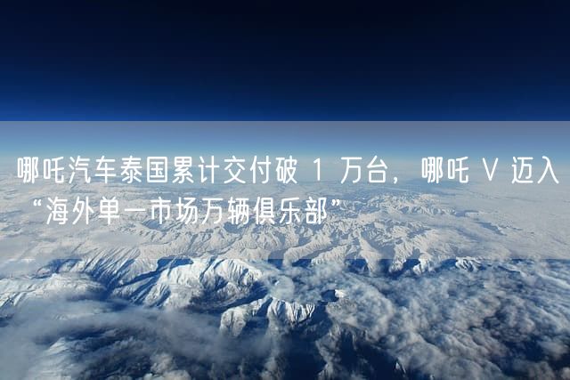 哪吒汽车泰国累计交付破 1 万台，哪吒 V 迈入“海外单一市场万辆俱乐部”