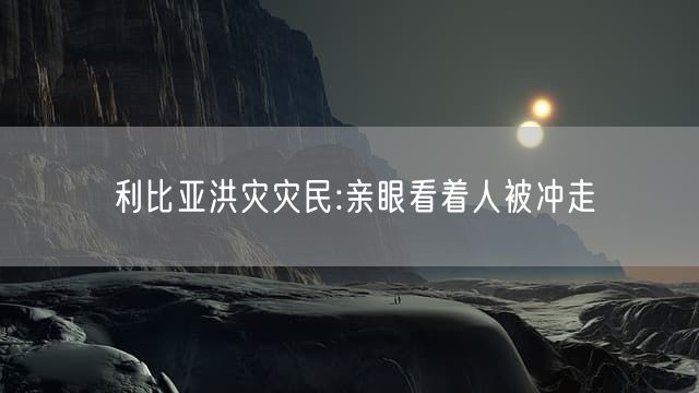 利比亚洪灾灾民:亲眼看着人被冲走