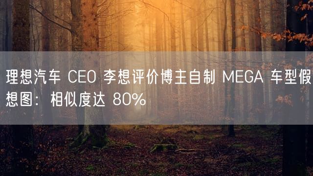 理想汽车 CEO 李想评价博主自制 MEGA 车型假想图：相似度达 80%