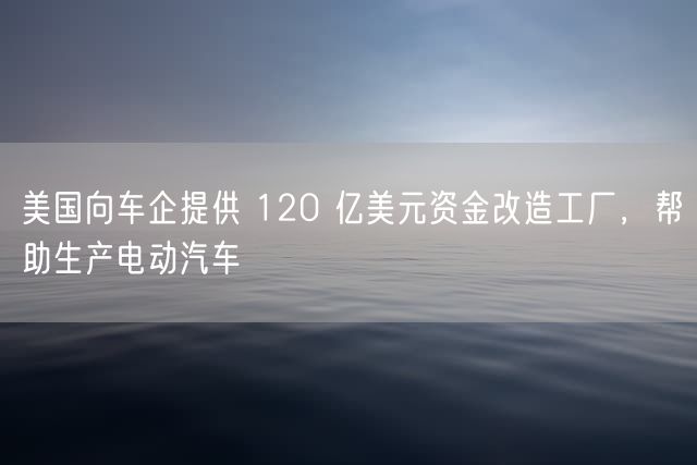 美国向车企提供 120 亿美元资金改造工厂，帮助生产电动汽车