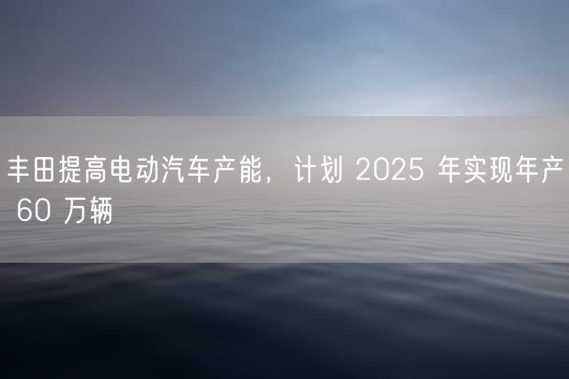 丰田提高电动汽车产能，计划 2025 年实现年产 60 万辆