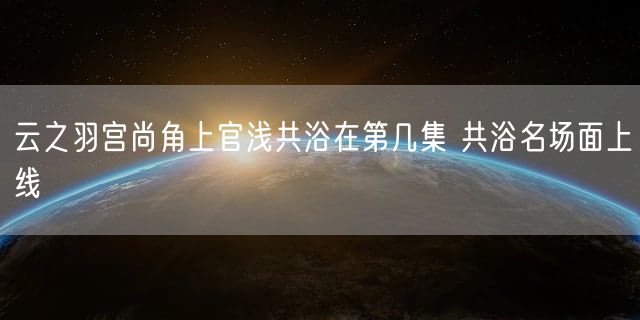 云之羽宫尚角上官浅共浴在第几集 共浴名场面上线