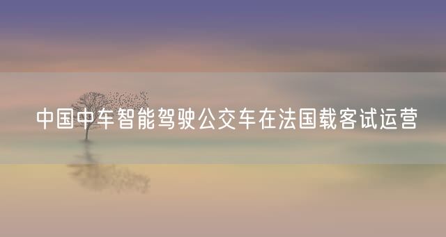 中国中车智能驾驶公交车在法国载客试运营