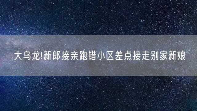 大乌龙!新郎接亲跑错小区差点接走别家新娘