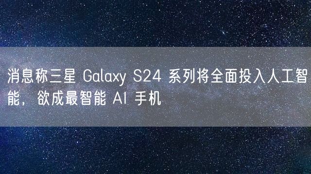 消息称三星 Galaxy S24 系列将全面投入人工智能，欲成最智能 AI 手机