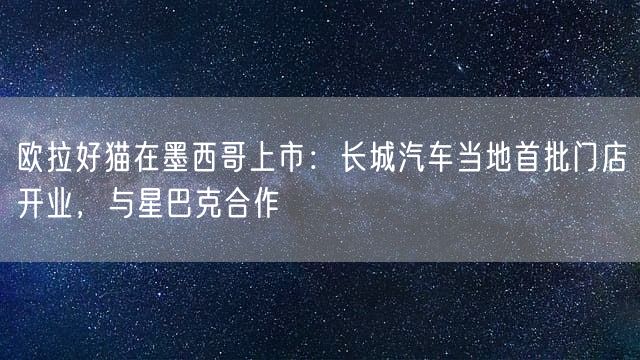 欧拉好猫在墨西哥上市：长城汽车当地首批门店开业，与星巴克合作