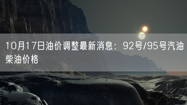 10月17日油价调整最新消息：92号/95号汽油柴油价格