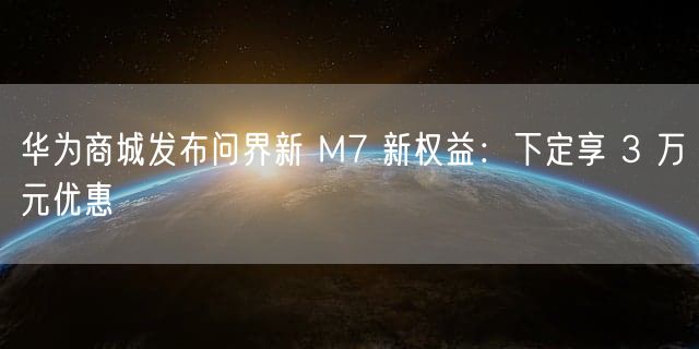 华为商城发布问界新 M7 新权益：下定享 3 万元优惠