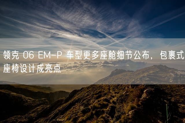 领克 06 EM-P 车型更多座舱细节公布，包裹式座椅设计成亮点