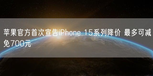 苹果官方首次宣告iPhone 15系列降价 最多可减免700元