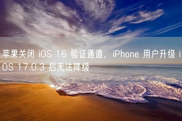 苹果关闭 iOS 16 验证通道，iPhone 用户升级 iOS 17.0.3 后无法降级