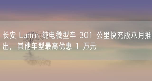 长安 Lumin 纯电微型车 301 公里快充版本月推出，其他车型最高优惠 1 万元