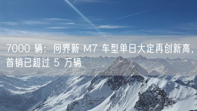 7000 辆：问界新 M7 车型单日大定再创新高，首销已超过 5 万辆