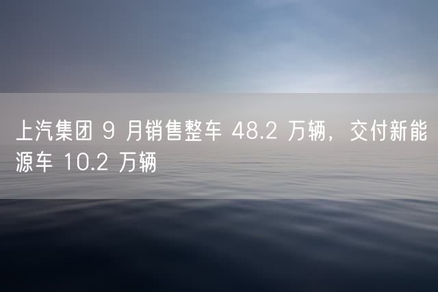 上汽集团 9 月销售整车 48.2 万辆，交付新能源车 10.2 万辆