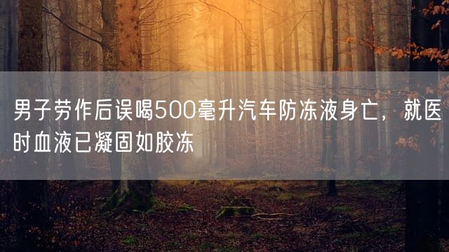 男子劳作后误喝500毫升汽车防冻液身亡，就医时血液已凝固如胶冻