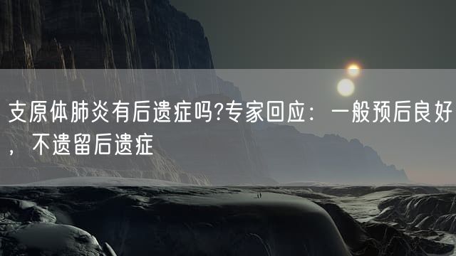 支原体肺炎有后遗症吗?专家回应：一般预后良好，不遗留后遗症