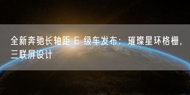 全新奔驰长轴距 E 级车发布：璀璨星环格栅，三联屏设计