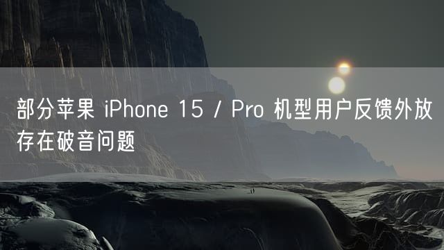 部分苹果 iPhone 15 / Pro 机型用户反馈外放存在破音问题