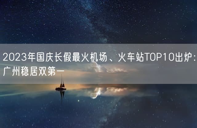 2023年国庆长假最火机场、火车站TOP10出炉：广州稳居双第一