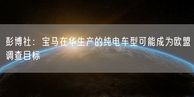 彭博社：宝马在华生产的纯电车型可能成为欧盟调查目标