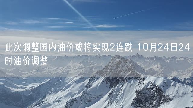 此次调整国内油价或将实现2连跌 10月24日24时油价调整