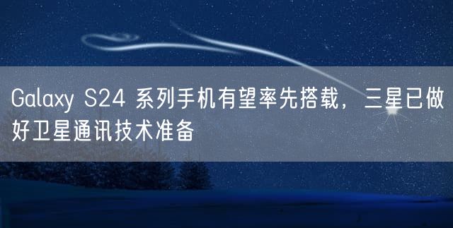 Galaxy S24 系列手机有望率先搭载，三星已做好卫星通讯技术准备