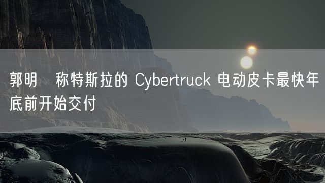 郭明錤称特斯拉的 Cybertruck 电动皮卡最快年底前开始交付