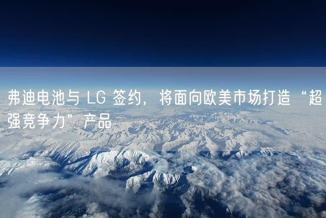 弗迪电池与 LG 签约，将面向欧美市场打造“超强竞争力”产品