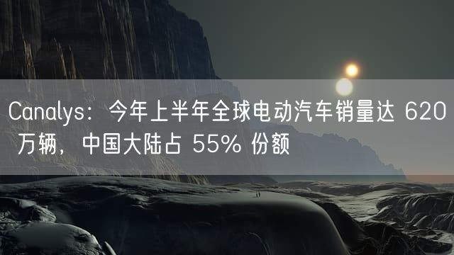 Canalys：今年上半年全球电动汽车销量达 620 万辆，中国大陆占 55% 份额