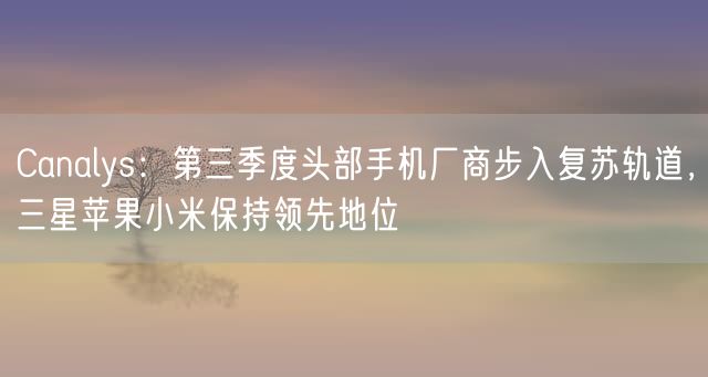 Canalys：第三季度头部手机厂商步入复苏轨道，三星苹果小米保持领先地位