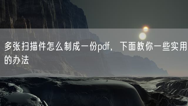 多张扫描件怎么制成一份pdf，下面教你一些实用的办法