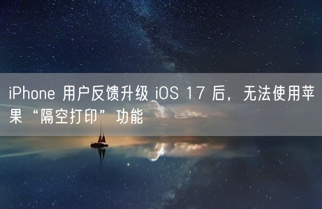 iPhone 用户反馈升级 iOS 17 后，无法使用苹果“隔空打印”功能