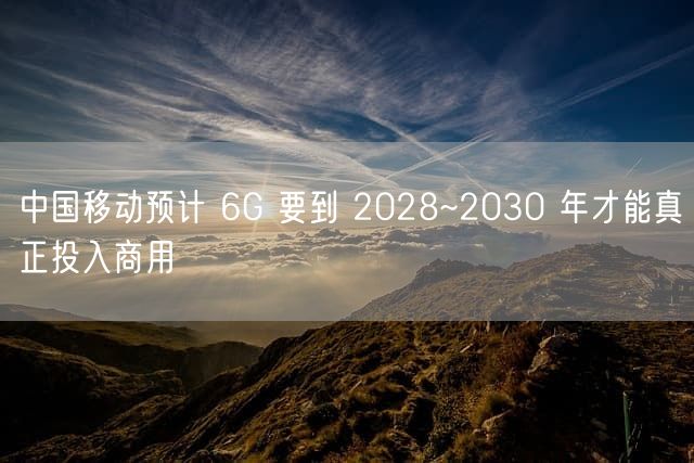 中国移动预计 6G 要到 2028~2030 年才能真正投入商用