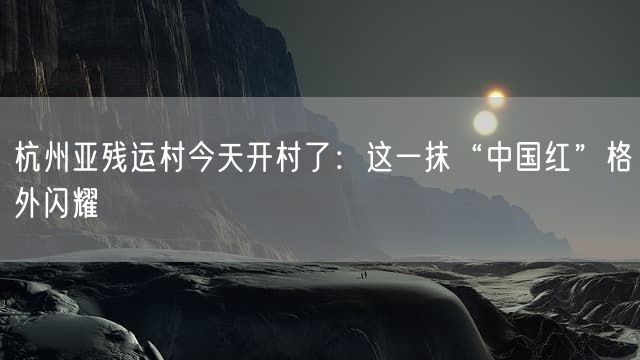 杭州亚残运村今天开村了：这一抹“中国红”格外闪耀