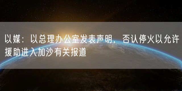 以媒：以总理办公室发表声明，否认停火以允许援助进入加沙有关报道