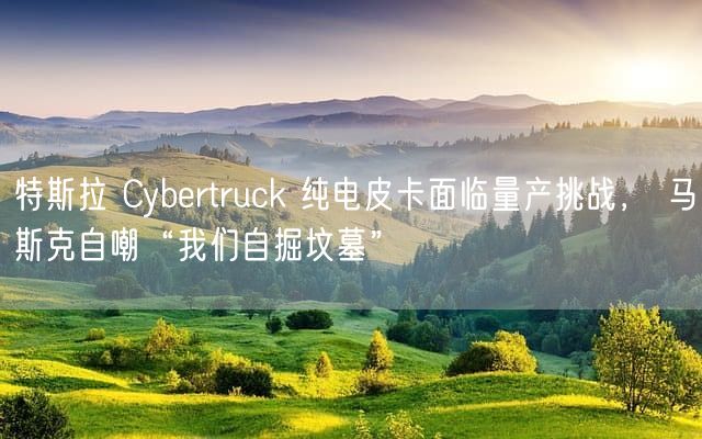 特斯拉 Cybertruck 纯电皮卡面临量产挑战， 马斯克自嘲“我们自掘坟墓”