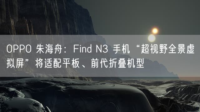 OPPO 朱海舟：Find N3 手机“超视野全景虚拟屏”将适配平板、前代折叠机型