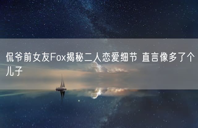 侃爷前女友Fox揭秘二人恋爱细节 直言像多了个儿子 