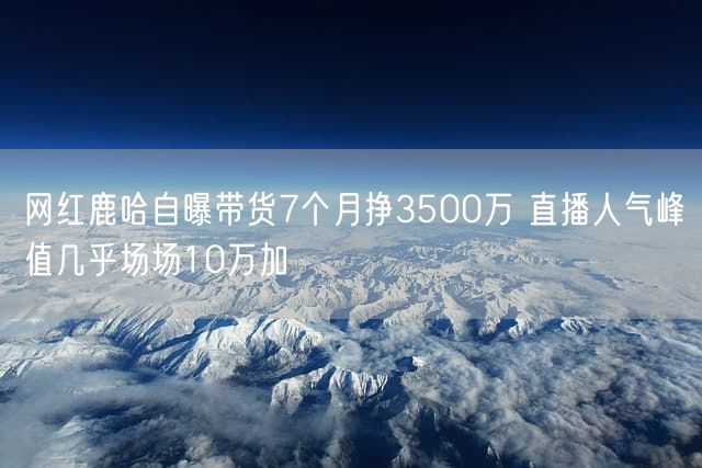 网红鹿哈自曝带货7个月挣3500万 直播人气峰值几乎场场10万加