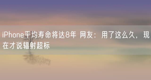 iPhone平均寿命将达8年 网友：用了这么久，现在才说辐射超标