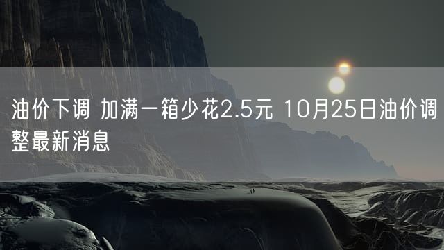 油价下调 加满一箱少花2.5元 10月25日油价调整最新消息