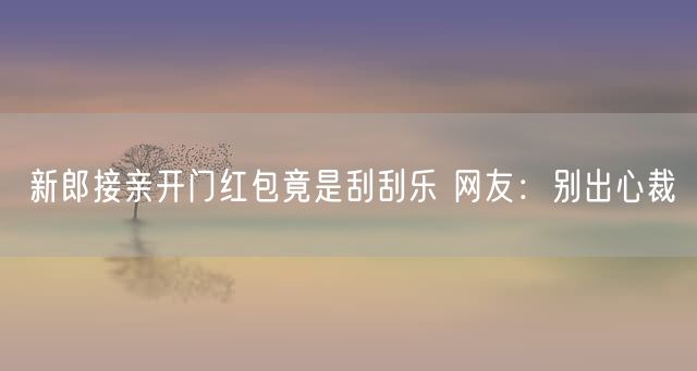 新郎接亲开门红包竟是刮刮乐 网友：别出心裁