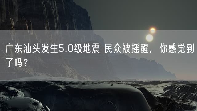 广东汕头发生5.0级地震 民众被摇醒，你感觉到了吗？