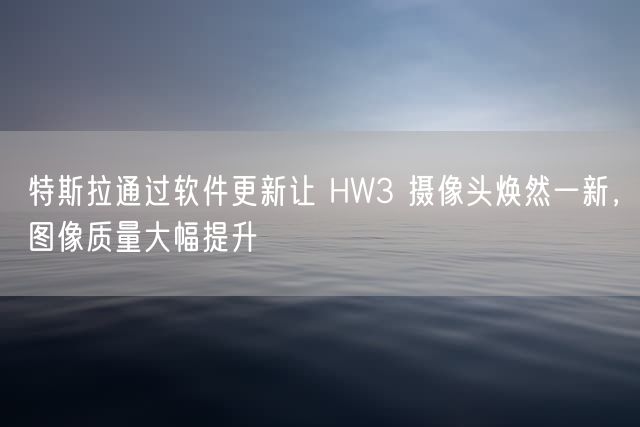 特斯拉通过软件更新让 HW3 摄像头焕然一新，图像质量大幅提升