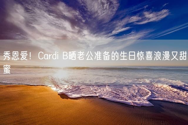 秀恩爱！Cardi B晒老公准备的生日惊喜浪漫又甜蜜